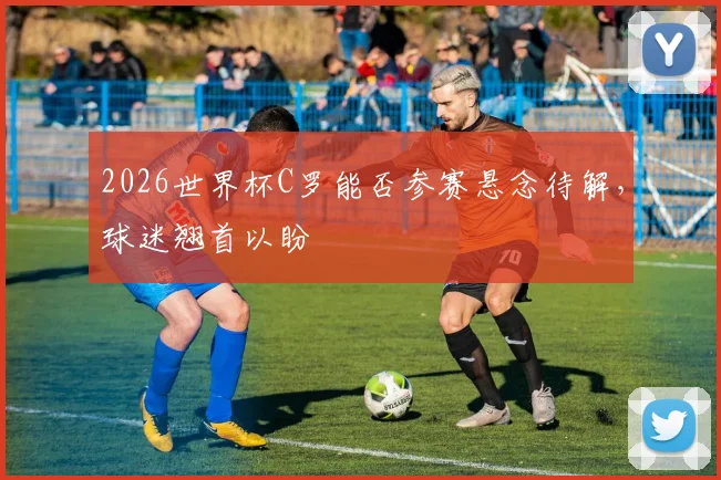 2026世界杯C罗能否参赛悬念待解，球迷翘首以盼