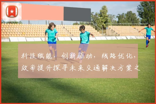 科技赋能，创新驱动，线路优化，效率提升探寻未来交通解决方案之路