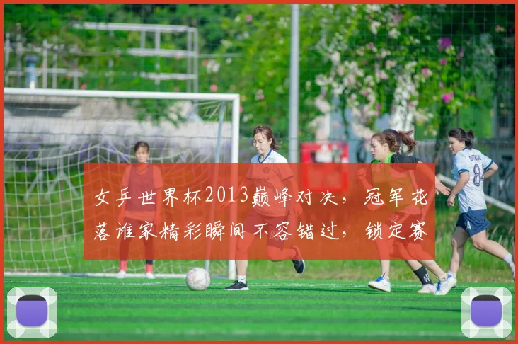 女乒世界杯2013巅峰对决，冠军花落谁家精彩瞬间不容错过，锁定赛事