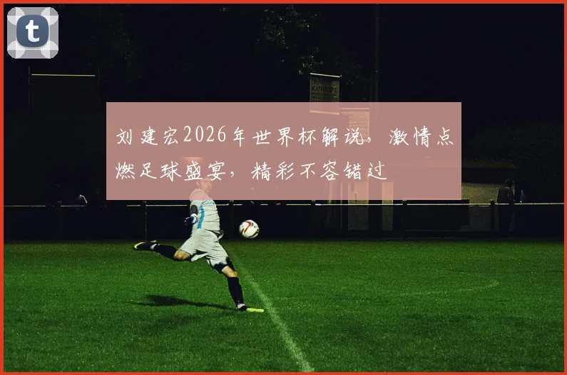 刘建宏2026年世界杯解说，激情点燃足球盛宴，精彩不容错过