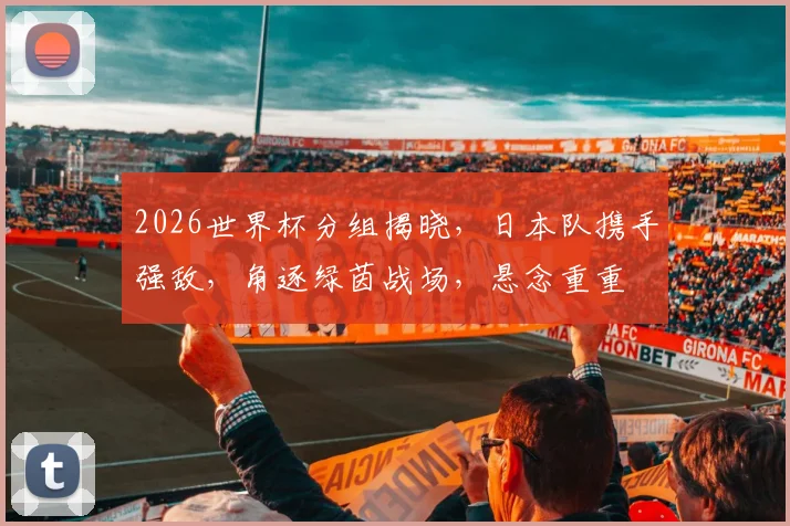 2026世界杯分组揭晓，日本队携手强敌，角逐绿茵战场，悬念重重