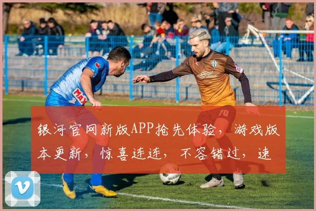 银河官网新版APP抢先体验，游戏版本更新，惊喜连连，不容错过，速来体验